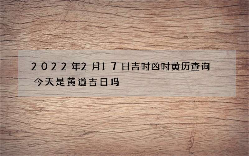 2022年2月17日吉时凶时黄历查询 今天是黄道吉日吗